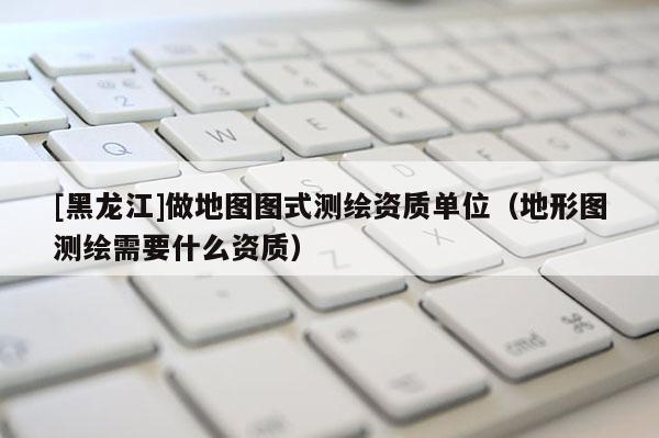 [黑龍江]做地圖圖式測繪資質單位（地形圖測繪需要什么資質）