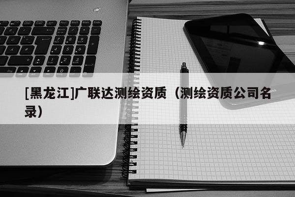 [黑龍江]廣聯達測繪資質（測繪資質公司名錄）