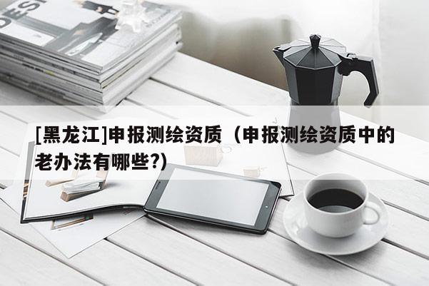 [黑龍江]申報(bào)測(cè)繪資質(zhì)（申報(bào)測(cè)繪資質(zhì)中的老辦法有哪些?）