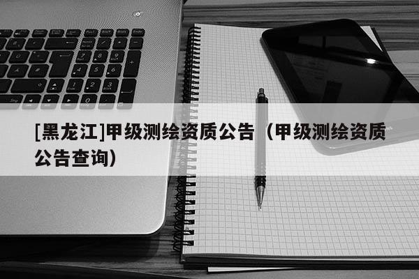 [黑龍江]甲級測繪資質公告（甲級測繪資質公告查詢）
