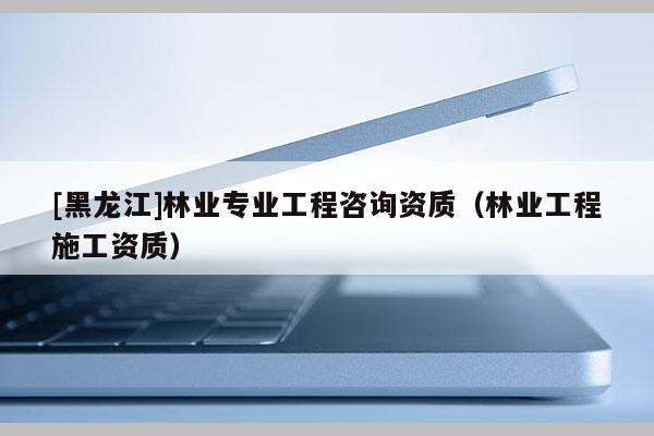 [黑龍江]林業專業工程咨詢資質（林業工程施工資質）
