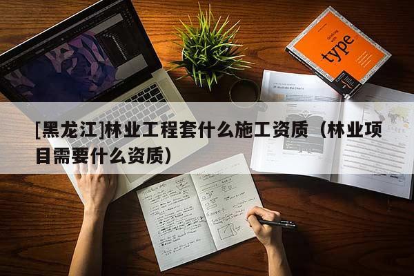 [黑龍江]林業工程套什么施工資質（林業項目需要什么資質）
