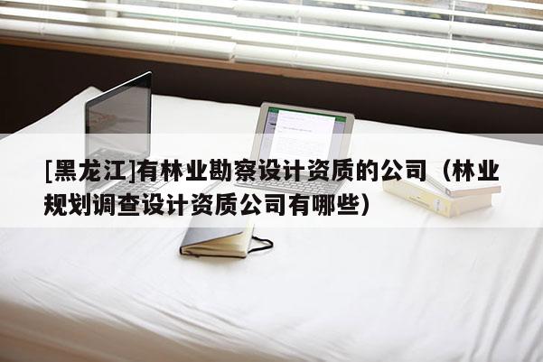 [黑龍江]有林業(yè)勘察設(shè)計資質(zhì)的公司（林業(yè)規(guī)劃調(diào)查設(shè)計資質(zhì)公司有哪些）