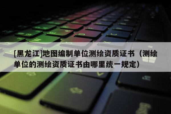 [黑龍江]地圖編制單位測繪資質證書（測繪單位的測繪資質證書由哪里統一規定）
