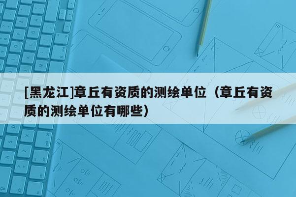 [黑龍江]章丘有資質的測繪單位（章丘有資質的測繪單位有哪些）