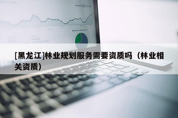 [黑龍江]林業規劃服務需要資質嗎（林業相關資質）