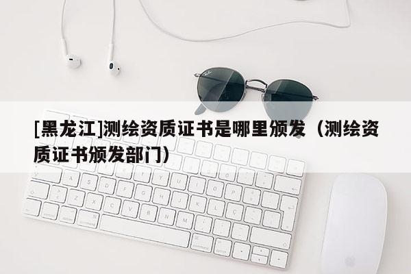 [黑龍江]測繪資質證書是哪里頒發（測繪資質證書頒發部門）