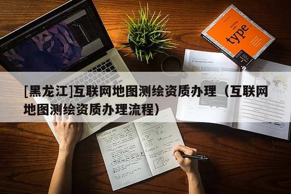 [黑龍江]互聯(lián)網(wǎng)地圖測繪資質(zhì)辦理（互聯(lián)網(wǎng)地圖測繪資質(zhì)辦理流程）