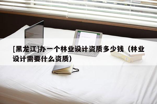 [黑龍江]辦一個林業(yè)設(shè)計資質(zhì)多少錢（林業(yè)設(shè)計需要什么資質(zhì)）