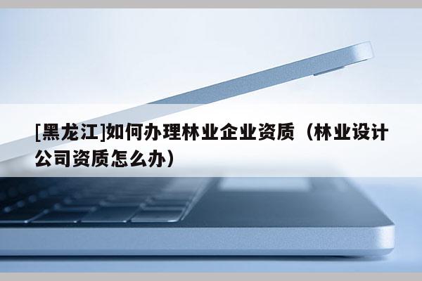 [黑龍江]如何辦理林業(yè)企業(yè)資質(zhì)（林業(yè)設(shè)計(jì)公司資質(zhì)怎么辦）