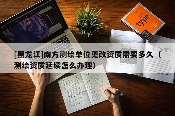 [黑龍江]南方測繪單位更改資質(zhì)需要多久（測繪資質(zhì)延續(xù)怎么辦理）