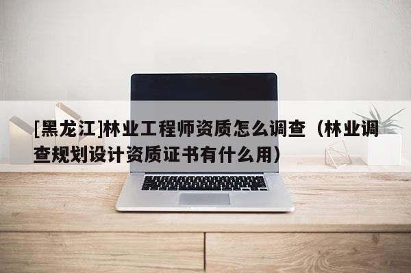 [黑龍江]林業(yè)工程師資質怎么調查（林業(yè)調查規(guī)劃設計資質證書有什么用）