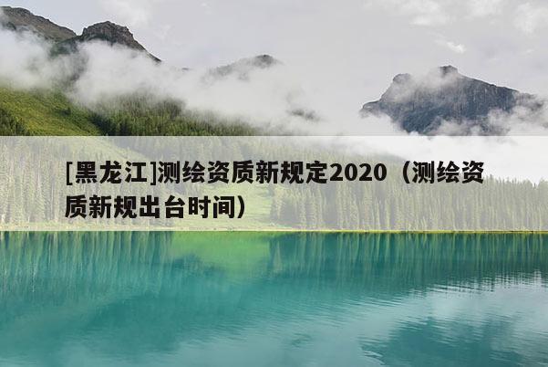 [黑龍江]測繪資質新規定2020（測繪資質新規出臺時間）