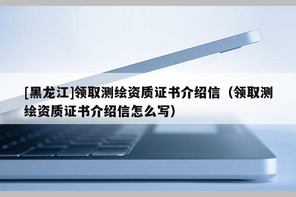 [黑龍江]領取測繪資質證書介紹信（領取測繪資質證書介紹信怎么寫）