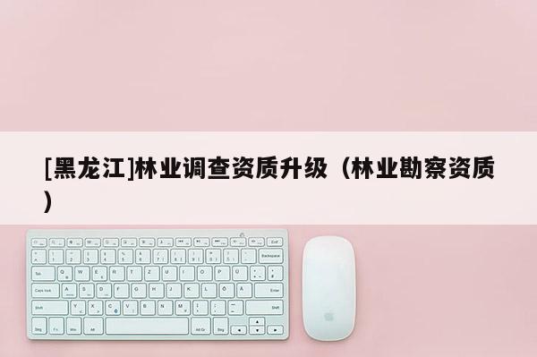 [黑龍江]林業調查資質升級（林業勘察資質）