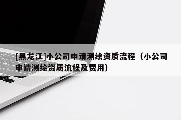 [黑龍江]小公司申請測繪資質流程（小公司申請測繪資質流程及費用）