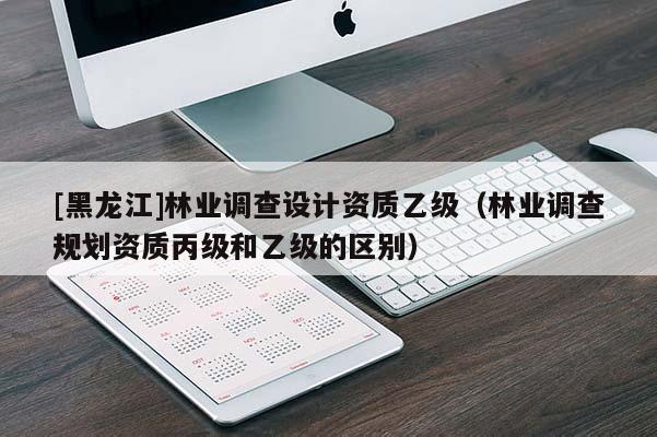 [黑龍江]林業調查設計資質乙級（林業調查規劃資質丙級和乙級的區別）