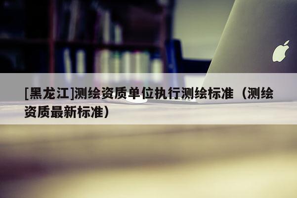 [黑龍江]測繪資質單位執行測繪標準（測繪資質最新標準）