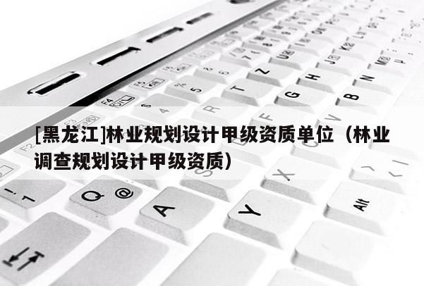 [黑龍江]林業規劃設計甲級資質單位（林業調查規劃設計甲級資質）