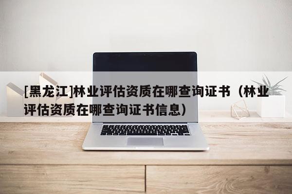 [黑龍江]林業評估資質在哪查詢證書（林業評估資質在哪查詢證書信息）