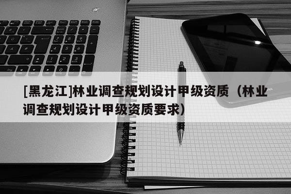 [黑龍江]林業調查規劃設計甲級資質（林業調查規劃設計甲級資質要求）