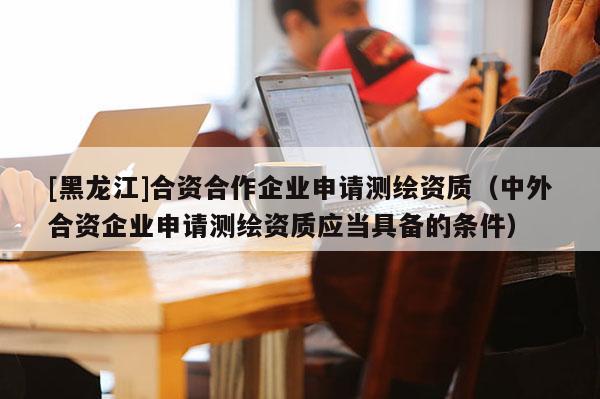 [黑龍江]合資合作企業申請測繪資質（中外合資企業申請測繪資質應當具備的條件）