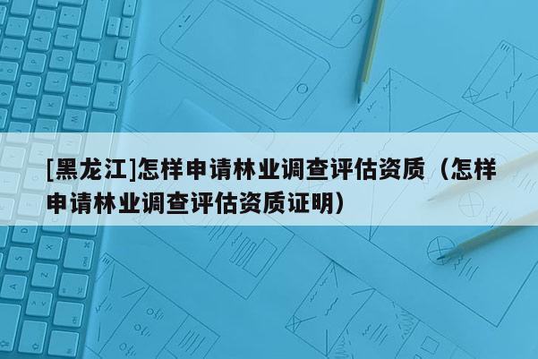 [黑龍江]怎樣申請林業調查評估資質（怎樣申請林業調查評估資質證明）