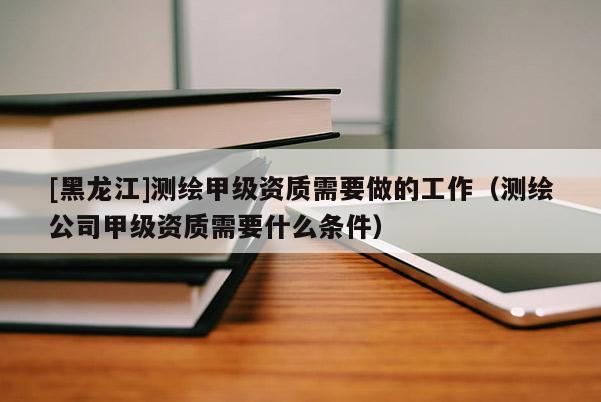 [黑龍江]測繪甲級資質需要做的工作（測繪公司甲級資質需要什么條件）