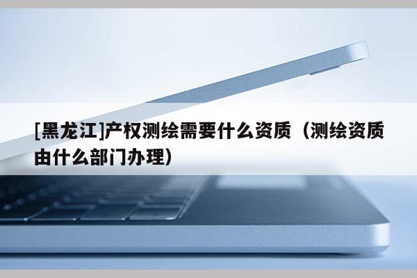 [黑龍江]產權測繪需要什么資質（測繪資質由什么部門辦理）