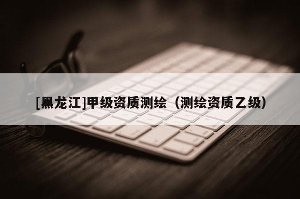 [黑龍江]甲級資質測繪（測繪資質乙級）