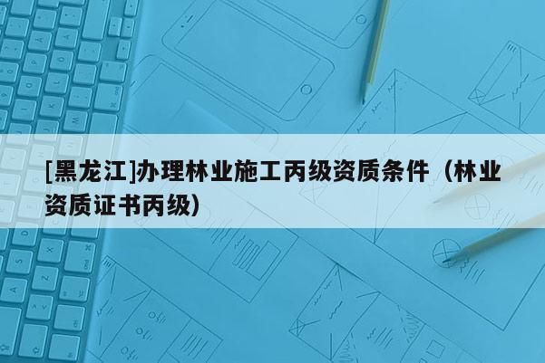 [黑龍江]辦理林業施工丙級資質條件（林業資質證書丙級）