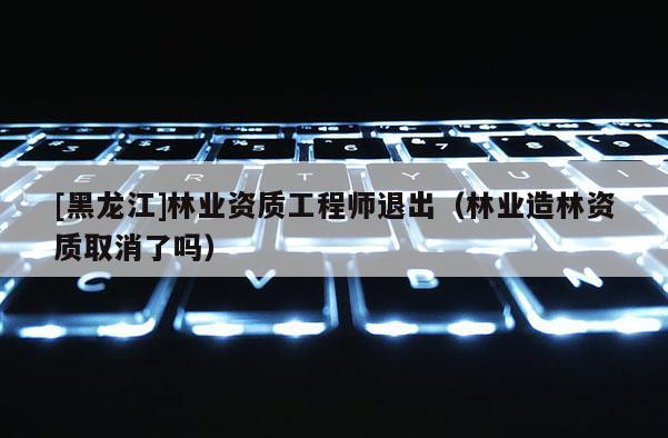 [黑龍江]林業資質工程師退出（林業造林資質取消了嗎）