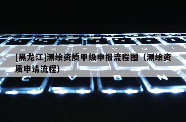 [黑龍江]測繪資質甲級申報流程圖（測繪資質申請流程）