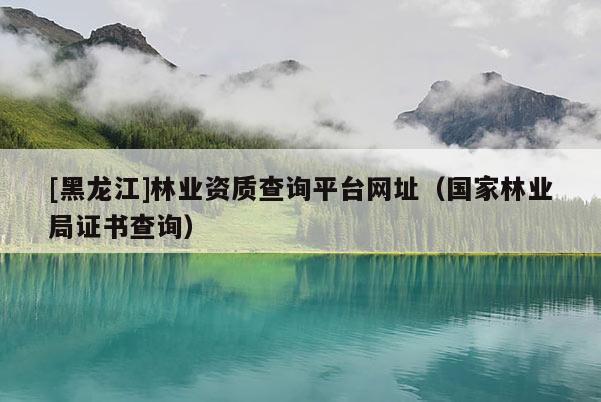 [黑龍江]林業資質查詢平臺網址（國家林業局證書查詢）