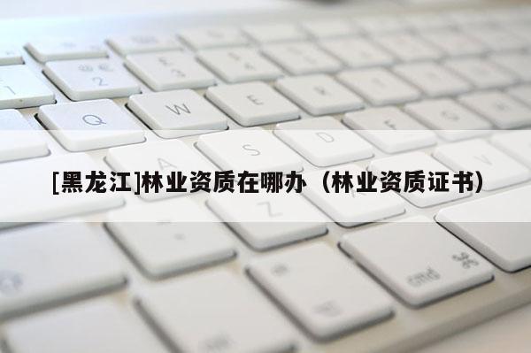 [黑龍江]林業資質在哪辦（林業資質證書）