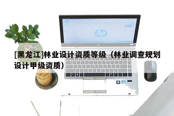 [黑龍江]林業設計資質等級（林業調查規劃設計甲級資質）