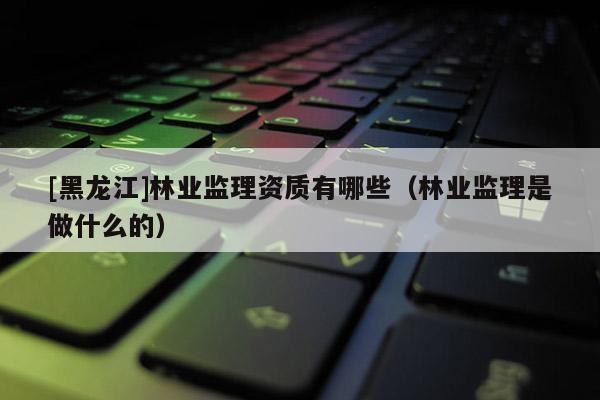 [黑龍江]林業監理資質有哪些（林業監理是做什么的）