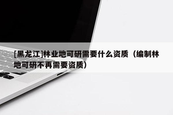 [黑龍江]林業地可研需要什么資質（編制林地可研不再需要資質）