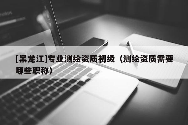 [黑龍江]專業測繪資質初級（測繪資質需要哪些職稱）