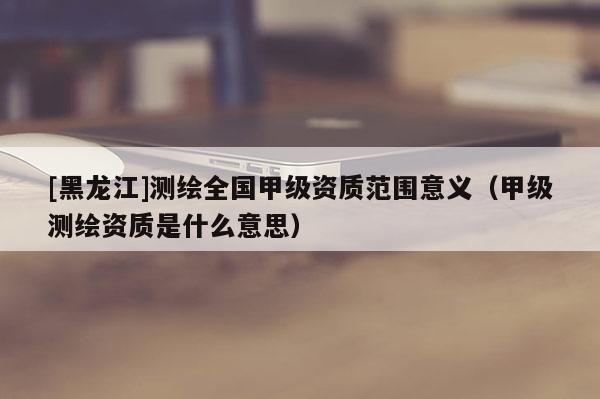 [黑龍江]測繪全國甲級資質范圍意義（甲級測繪資質是什么意思）