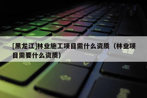 [黑龍江]林業施工項目需什么資質（林業項目需要什么資質）