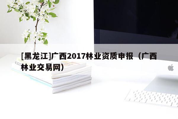 [黑龍江]廣西2017林業資質申報（廣西林業交易網）
