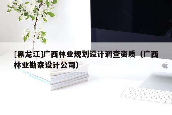 [黑龍江]廣西林業(yè)規(guī)劃設(shè)計調(diào)查資質(zhì)（廣西林業(yè)勘察設(shè)計公司）