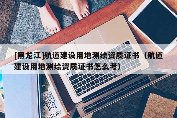 [黑龍江]航道建設用地測繪資質證書（航道建設用地測繪資質證書怎么考）