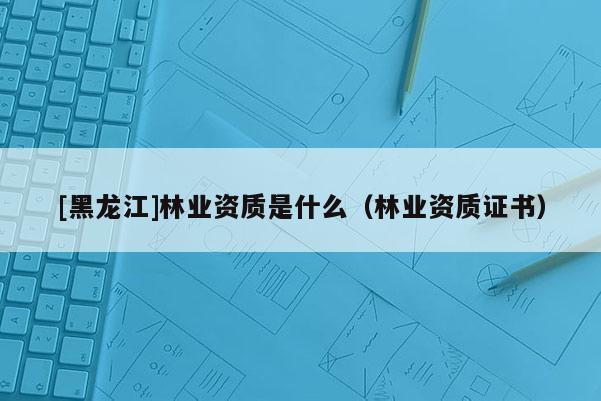 [黑龍江]林業資質是什么（林業資質證書）