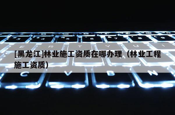 [黑龍江]林業(yè)施工資質(zhì)在哪辦理（林業(yè)工程施工資質(zhì)）