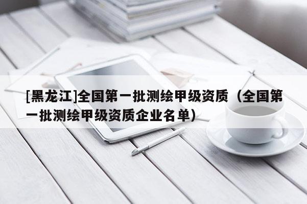 [黑龍江]全國第一批測繪甲級資質（全國第一批測繪甲級資質企業名單）