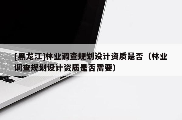 [黑龍江]林業調查規劃設計資質是否（林業調查規劃設計資質是否需要）