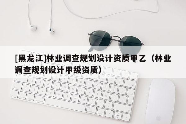 [黑龍江]林業調查規劃設計資質甲乙（林業調查規劃設計甲級資質）