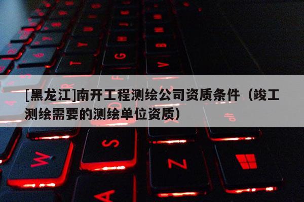 [黑龍江]南開工程測繪公司資質條件（竣工測繪需要的測繪單位資質）